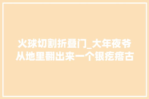 火球切割折叠门_大年夜爷从地里翻出来一个银疙瘩古董商知道后开价5万大年夜爷不卖