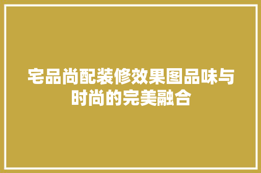 宅品尚配装修效果图品味与时尚的完美融合