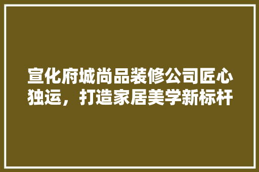 宣化府城尚品装修公司匠心独运，打造家居美学新标杆