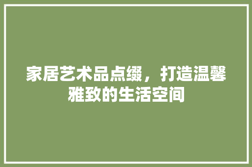 家居艺术品点缀，打造温馨雅致的生活空间