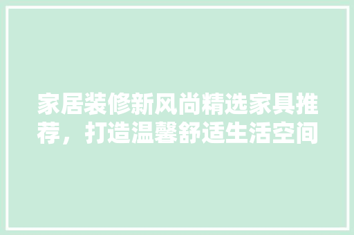 家居装修新风尚精选家具推荐，打造温馨舒适生活空间