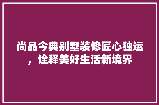 尚品今典别墅装修匠心独运，诠释美好生活新境界