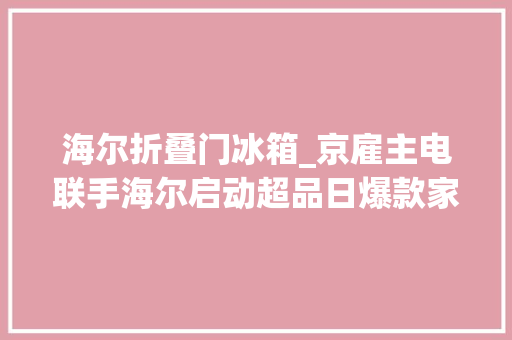 海尔折叠门冰箱_京雇主电联手海尔启动超品日爆款家电低至5折