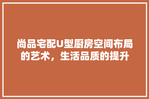 尚品宅配U型厨房空间布局的艺术，生活品质的提升