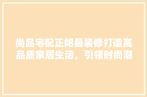 尚品宅配正阳县装修打造高品质家居生活，引领时尚潮流