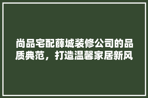尚品宅配薛城装修公司的品质典范，打造温馨家居新风尚