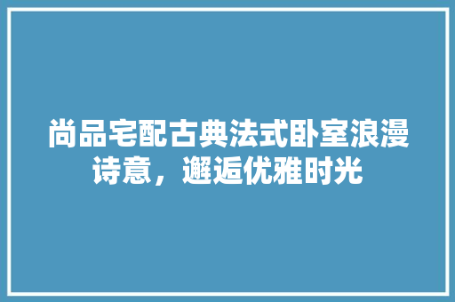尚品宅配古典法式卧室浪漫诗意，邂逅优雅时光