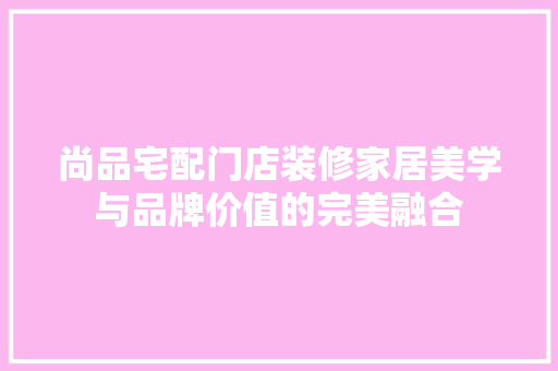 尚品宅配门店装修家居美学与品牌价值的完美融合