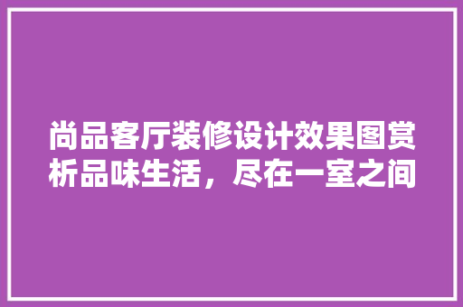 尚品客厅装修设计效果图赏析品味生活，尽在一室之间