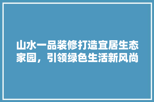 山水一品装修打造宜居生态家园，引领绿色生活新风尚