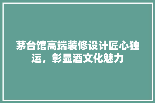 茅台馆高端装修设计匠心独运，彰显酒文化魅力