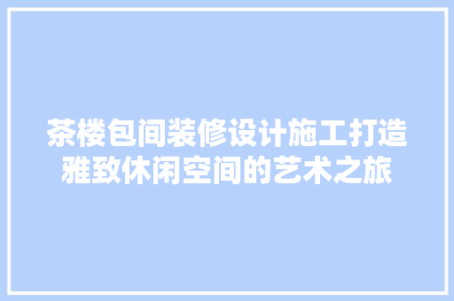 茶楼包间装修设计施工打造雅致休闲空间的艺术之旅