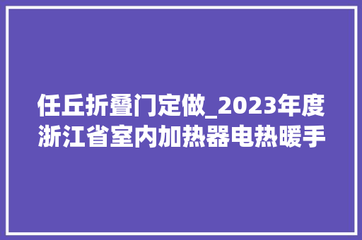 任丘折叠门定做_2023年度浙江省室内加热器电热暖手器毛针织品等27种流利领域产品质量监督抽查情况的通知布告
