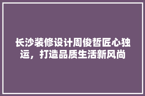 长沙装修设计周俊哲匠心独运，打造品质生活新风尚
