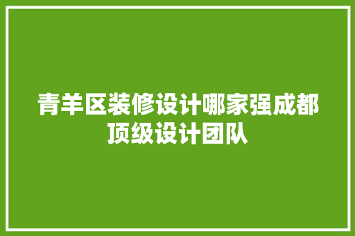 青羊区装修设计哪家强成都顶级设计团队