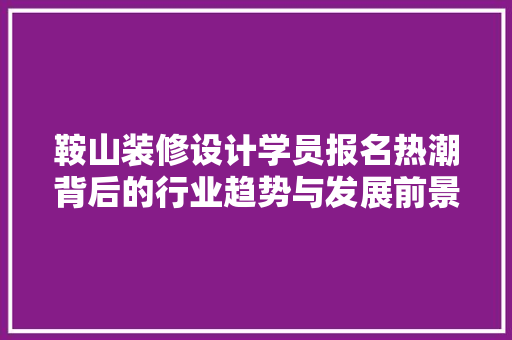 鞍山装修设计学员报名热潮背后的行业趋势与发展前景