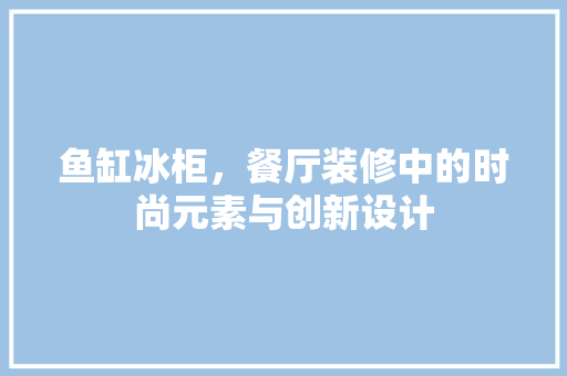 鱼缸冰柜，餐厅装修中的时尚元素与创新设计