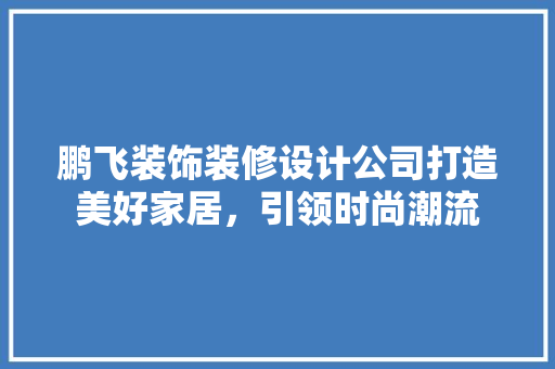 鹏飞装饰装修设计公司打造美好家居，引领时尚潮流