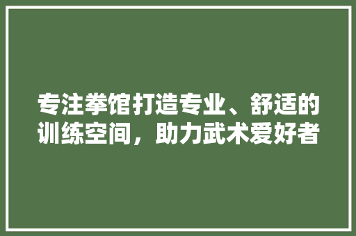专注拳馆打造专业、舒适的训练空间，助力武术爱好者实现梦想