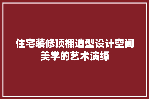 住宅装修顶棚造型设计空间美学的艺术演绎