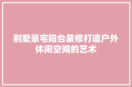 别墅豪宅阳台装修打造户外休闲空间的艺术