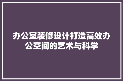 办公室装修设计打造高效办公空间的艺术与科学