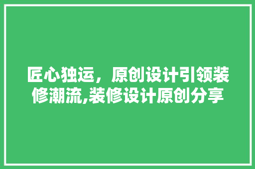 匠心独运，原创设计引领装修潮流,装修设计原创分享之旅