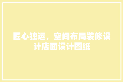 匠心独运，空间布局装修设计店面设计图纸