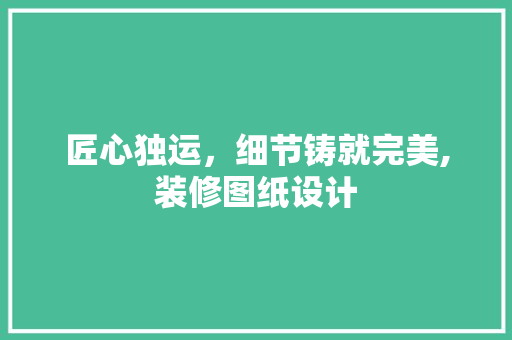 匠心独运，细节铸就完美,装修图纸设计