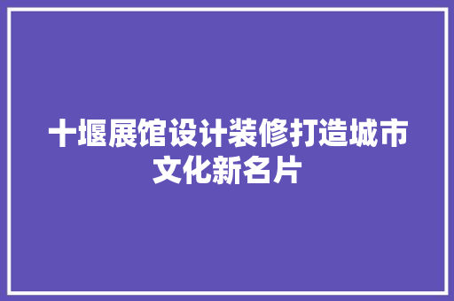 十堰展馆设计装修打造城市文化新名片
