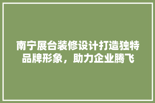 南宁展台装修设计打造独特品牌形象，助力企业腾飞