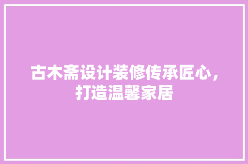 古木斋设计装修传承匠心，打造温馨家居
