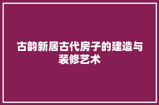 古韵新居古代房子的建造与装修艺术