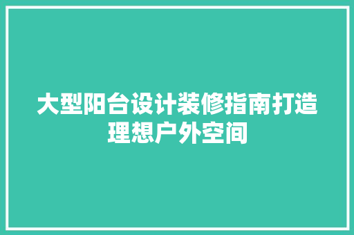 大型阳台设计装修指南打造理想户外空间
