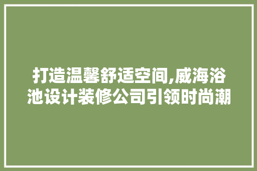 打造温馨舒适空间,威海浴池设计装修公司引领时尚潮流