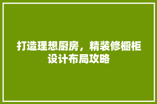 打造理想厨房，精装修橱柜设计布局攻略