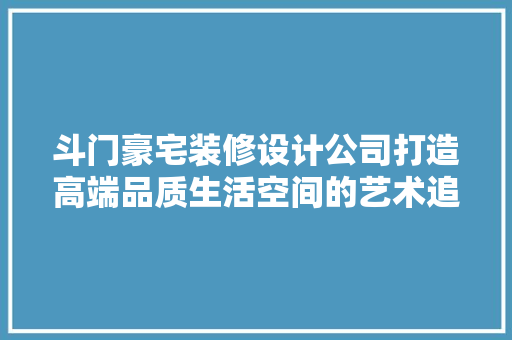 斗门豪宅装修设计公司打造高端品质生活空间的艺术追求