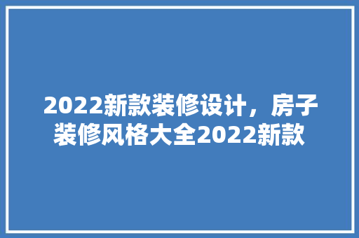 2022新款装修设计，房子装修风格大全2022新款