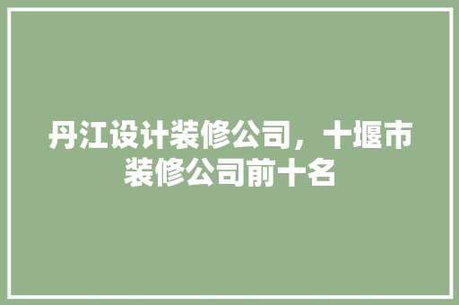 丹江设计装修公司，十堰市装修公司前十名