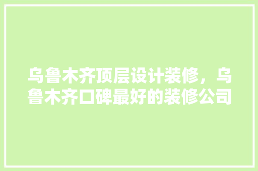 乌鲁木齐顶层设计装修，乌鲁木齐口碑最好的装修公司