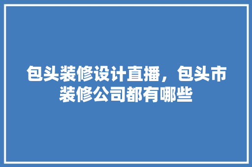 包头装修设计直播，包头市装修公司都有哪些