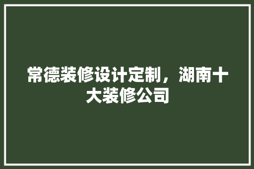 常德装修设计定制，湖南十大装修公司