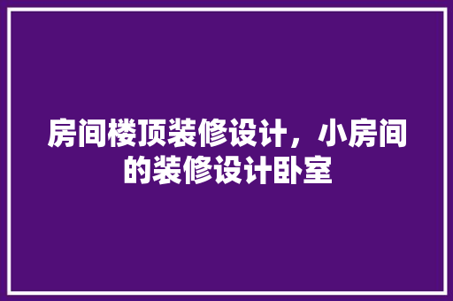 房间楼顶装修设计，小房间的装修设计卧室
