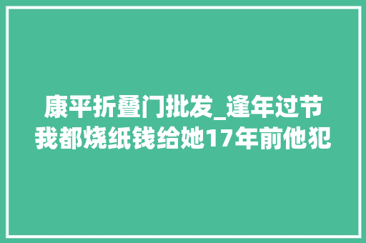 康平折叠门批发_逢年过节我都烧纸钱给她17年前他犯下命案如今瘫坐在地