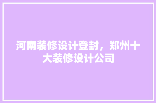 河南装修设计登封，郑州十大装修设计公司