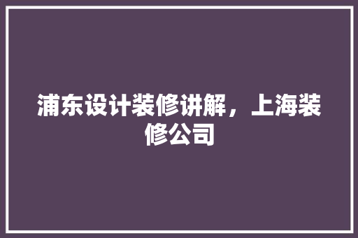 浦东设计装修讲解，上海装修公司