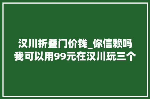 汉川折叠门价钱_你信赖吗我可以用99元在汉川玩三个月