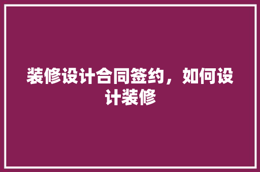装修设计合同签约，如何设计装修