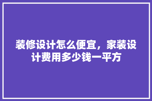 装修设计怎么便宜，家装设计费用多少钱一平方