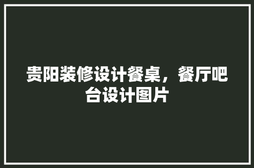 贵阳装修设计餐桌，餐厅吧台设计图片